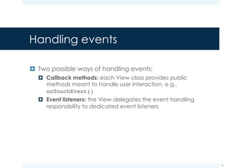 Callback methods
Methods Description
onKeyDown(int, KeyEvent) called when a new key event occurs
onKeyUp(int, KeyEvent) called when a key up event occurs
onTrackballEvent(MotionEvent) called when a trackball motion event
occurs
onTouchEvent(MotionEvent) called when a touch screen motion
event occurs
19
 