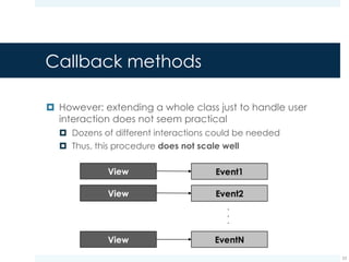 Event listeners
¤ The View class defines several nested interfaces, each of
which meant to respond to a specific event
¤ Such interfaces are called event listeners
¤ Examples: View.OnClickListener, View.OnKeyListener
¤ Event listeners can be registered to a View
¤ Each event listener handles a specific event on behalf of the
View it has been registered to
¤ Examples: a View.OnClickListenerlistener can manage
click events on behalf of a CheckBox view
23
 