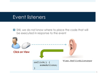 ¤ Each event listener interface exposes a callback method
¤ This method will be invoked whenever the user interacts with
the View
¤ Example: The View.OnClickListener interface defines
an onClick() method that will be called each time the
View is clicked
Event listeners
26
onClick() {
…
}
 