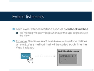 Handling events with event listeners
¤ Two steps are needed to handle events via event
listeners:
¤ Implementing the event listener interface:
¤ Registering the event listener object to the View:
27
// create an anonymous implementation of OnClickListener
private OnClickListener myListener = new OnClickListener() {
public void onClick(View v) {
// do something when the button is clicked
}
};
Button button = (Button)findViewById(R.id.buttonId);
button.setOnClickListener(myListener);
 