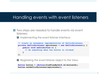 Examples of event listeners
Event listener Callback method Description
View.OnClickListener onClick() called when the user
touches the item
View.OnLongClickListener onLongClick() called when the user
touched and holds the
item
View.OnKeyListener onKey() called when the user
presses or release a key
28
¤ The complete list of event listeners is available here
 