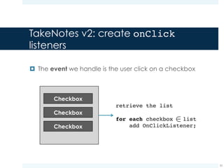 TakeNotes v2: create onClick
listeners
¤ We modify the ToDoListActivity class so as to add the
required listeners
33
protected void onCreate(Bundle savedInstanceState) {
super.onCreate(savedInstanceState);
setContentView(R.layout.activity_to_do_list);
LinearLayout linearLayout = (LinearLayout)
findViewById(R.id.checkBoxContainer);
for (int i = 0; i < linearLayout.getChildCount(); i++)
addOnClickListener(linearLayout.getChildAt(i));
}
A listener is added to each layout
child (i.e., to each checkbox)
Read from the
res/layout file
 