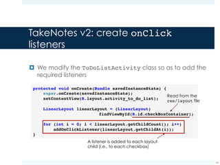 TakeNotes v2: create onClick
listeners
¤ We add a listener to each checkbox by using the
setOnClickListener method:
34
private void addOnClickListener(View view) {
if (view.getClass() == CheckBox.class) {
CheckBox checkBox = (CheckBox) view;
checkBox.setOnClickListener(new View.OnClickListener() {
@Override
public void onClick(View v) {
onCheckBoxClicked(v);
}
});
}
}
Home-made method which
contains the logic used for handling
the event
 