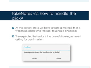 TakeNotes v2: how to handle the
click?
¤ At the current state we have create a method that is
woken up each time the user touches a checkbox
¤ The expected behavior is the one of showing an alert,
asking for confirmation
36
These are buttons too, thus
other listeners that handle
the onClick() event on
them are needed
 