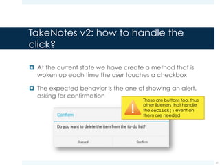 ConfirmDialogListener for
confirming an action
¤ This listener, when the onClick event is captured,
requires to remove the checkbox from the to do list
37
public class ConfirmDialogListener implements OnClickListener {
private View clickedView;
@Override
public void onClick(DialogInterface dialog, int which) {
LinearLayout layout = (LinearLayout)clickedView.getParent();
layout.removeView(clickedView);
}
}
Here we store a reference
to the clicked checkbox
We remove the clicked checkbox
from the set of children of the layout
object. From now on the checkbox
will not be displayed anymore
 