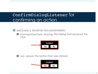 DiscardDialogListener for
canceling the action
¤ This listener, when the onClick event is captured, restores
the check status on the clicked checkbox
39
public class DiscardDialogListener implements OnClickListener {
private View clickedView;
@Override
public void onClick(DialogInterface dialog, int which) {
if (clickedView.getClass() == CheckBox.class) {
CheckBox checkBox = (CheckBox)clickedView;
checkBox.setChecked(false);
}
}
}
Here we store a reference
to the clicked checkbox
Since the user clicked on the checkbox, its state is
“checked”. However, the to do item was not
performed, so we need to remove the check from
the checkbox by restoring the “not checked” state
 