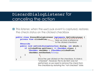TakeNotes v2: answering to the to do
deletion request
40
public void onCheckBoxClicked(View view) {
Resources resources = getResources();
ConfirmDialogListener confirmListener = new ConfirmDialogListener(view);
DiscardDialogListener discardListener = new DiscardDialogListener(view);
AlertDialog alertDialog = new AlertDialog.Builder(ToDoListActivity.this)
.setTitle([title in resources])
.setMessage([message in resources])
.setPositiveButton([name in resources], confirmListener)
.setNegativeButton([name in resources], discardListener)
.create();
alertDialog.show();
}
NOTE:
ü A Dialog is a little popup window carrying a message
ü An AlertDialog is a dialog that can display one, two or three buttons
 