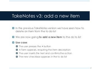 TakeNotes v3: add a new item
¤ In the previous TakeNotes version we have seen how to
delete an item from the to do list
¤ We are now going to add a new item to the do to list
¤ Use case:
¤ The user presses the + button
¤ A form appears, requiring the item description
¤ The user inserts the text and confirms the action
¤ The new checkbox appears in the to do list
47
 