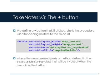 TakeNotes v3: The + button
¤ We define a + button that, if clicked, starts the procedure
used for adding an item to the to do list
¤ where the requireNewToDo is a method defined in the
ToDoListActivity class that will be invoked when the
user clicks the button
48
<Button android:layout_width="wrap_content"
android:layout_height="wrap_content"
android:text="@string/button_requireAdd"
android:onClick="requireNewToDo"/>
 