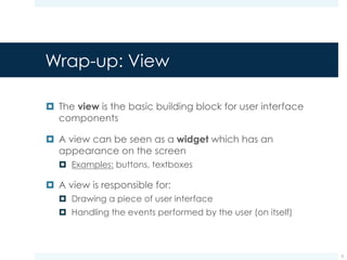 Wrap-up: ViewGroup
¤ A ViewGroup is a special View that contains other views
¤ A ViewGroup can be seen as an invisible container that
organizes the contained views in a specific layout
¤ Linear layout: organizes its children into
a single horizontal or vertical row
¤ Relative layout: specifies manually the
location of each contained view
(relatively to the parent or other children)
5
 