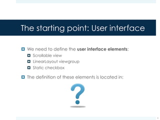 The starting point: User interface
¤ We need to define the user interface elements:
¤ Scrollable view
¤ LinearLayout viewgroup
¤ Static checkbox
¤ The definition of these elements is located in:
res/layout/activity_to_do_list.xml
(description of the activity layout)
9
 