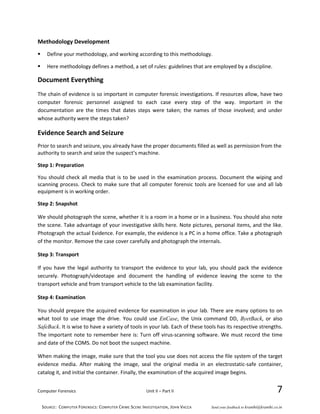 Computer Forensics Unit II – Part II 7
Methodology Development
 Define your methodology, and working according to this methodology.
 Here methodology defines a method, a set of rules: guidelines that are employed by a discipline.
Document Everything
The chain of evidence is so important in computer forensic investigations. If resources allow, have two
computer forensic personnel assigned to each case every step of the way. Important in the
documentation are the times that dates steps were taken; the names of those involved; and under
whose authority were the steps taken?
Evidence Search and Seizure
Prior to search and seizure, you already have the proper documents filled as well as permission from the
authority to search and seize the suspect’s machine.
Step 1: Preparation
You should check all media that is to be used in the examination process. Document the wiping and
scanning process. Check to make sure that all computer forensic tools are licensed for use and all lab
equipment is in working order.
Step 2: Snapshot
We should photograph the scene, whether it is a room in a home or in a business. You should also note
the scene. Take advantage of your investigative skills here. Note pictures, personal items, and the like.
Photograph the actual Evidence. For example, the evidence is a PC in a home office. Take a photograph
of the monitor. Remove the case cover carefully and photograph the internals.
Step 3: Transport
If you have the legal authority to transport the evidence to your lab, you should pack the evidence
securely. Photograph/videotape and document the handling of evidence leaving the scene to the
transport vehicle and from transport vehicle to the lab examination facility.
Step 4: Examination
You should prepare the acquired evidence for examination in your lab. There are many options to on
what tool to use image the drive. You could use EnCase, the Unix command DD, ByetBack, or also
SafeBack. It is wise to have a variety of tools in your lab. Each of these tools has its respective strengths.
The important note to remember here is: Turn off virus-scanning software. We must record the time
and date of the COMS. Do not boot the suspect machine.
When making the image, make sure that the tool you use does not access the file system of the target
evidence media. After making the image, seal the original media in an electrostatic-safe container,
catalog it, and initial the container. Finally, the examination of the acquired image begins.
SOURCE: COMPUTER FORENSICS: COMPUTER CRIME SCENE INVESTIGATION, JOHN VACCA Send your feedback to kranthi@kranthi.co.in
 