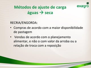 RECRIA/ENGORDA:	
  
•  Compras	
  de	
  acordo	
  com	
  a	
  maior	
  disponibilidade	
  
de	
  pastagem	
  
•  	
  Vendas	
  de	
  acordo	
  com	
  o	
  planejamento	
  
alimentar,	
  e	
  não	
  o	
  com	
  valor	
  da	
  arroba	
  ou	
  a	
  
relação	
  de	
  troca	
  com	
  a	
  reposição	
  
36	
  
Métodos	
  de	
  ajuste	
  de	
  carga	
  	
  
águas	
  à	
  seca	
  
 