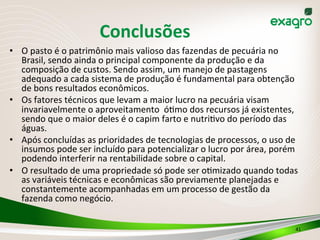 •  O	
  pasto	
  é	
  o	
  patrimônio	
  mais	
  valioso	
  das	
  fazendas	
  de	
  pecuária	
  no	
  
Brasil,	
  sendo	
  ainda	
  o	
  principal	
  componente	
  da	
  produção	
  e	
  da	
  
composição	
  de	
  custos.	
  Sendo	
  assim,	
  um	
  manejo	
  de	
  pastagens	
  
adequado	
  a	
  cada	
  sistema	
  de	
  produção	
  é	
  fundamental	
  para	
  obtenção	
  
de	
  bons	
  resultados	
  econômicos.	
  	
  
•  Os	
  fatores	
  técnicos	
  que	
  levam	
  a	
  maior	
  lucro	
  na	
  pecuária	
  visam	
  
invariavelmente	
  o	
  aproveitamento	
  	
  óOmo	
  dos	
  recursos	
  já	
  existentes,	
  
sendo	
  que	
  o	
  maior	
  deles	
  é	
  o	
  capim	
  farto	
  e	
  nutriOvo	
  do	
  período	
  das	
  
águas.	
  
•  Após	
  concluídas	
  as	
  prioridades	
  de	
  tecnologias	
  de	
  processos,	
  o	
  uso	
  de	
  
insumos	
  pode	
  ser	
  incluído	
  para	
  potencializar	
  o	
  lucro	
  por	
  área,	
  porém	
  
podendo	
  interferir	
  na	
  rentabilidade	
  sobre	
  o	
  capital.	
  
•  O	
  resultado	
  de	
  uma	
  propriedade	
  só	
  pode	
  ser	
  oOmizado	
  quando	
  todas	
  
as	
  variáveis	
  técnicas	
  e	
  econômicas	
  são	
  previamente	
  planejadas	
  e	
  
constantemente	
  acompanhadas	
  em	
  um	
  processo	
  de	
  gestão	
  da	
  
fazenda	
  como	
  negócio.	
  
41	
  
Conclusões	
  
 