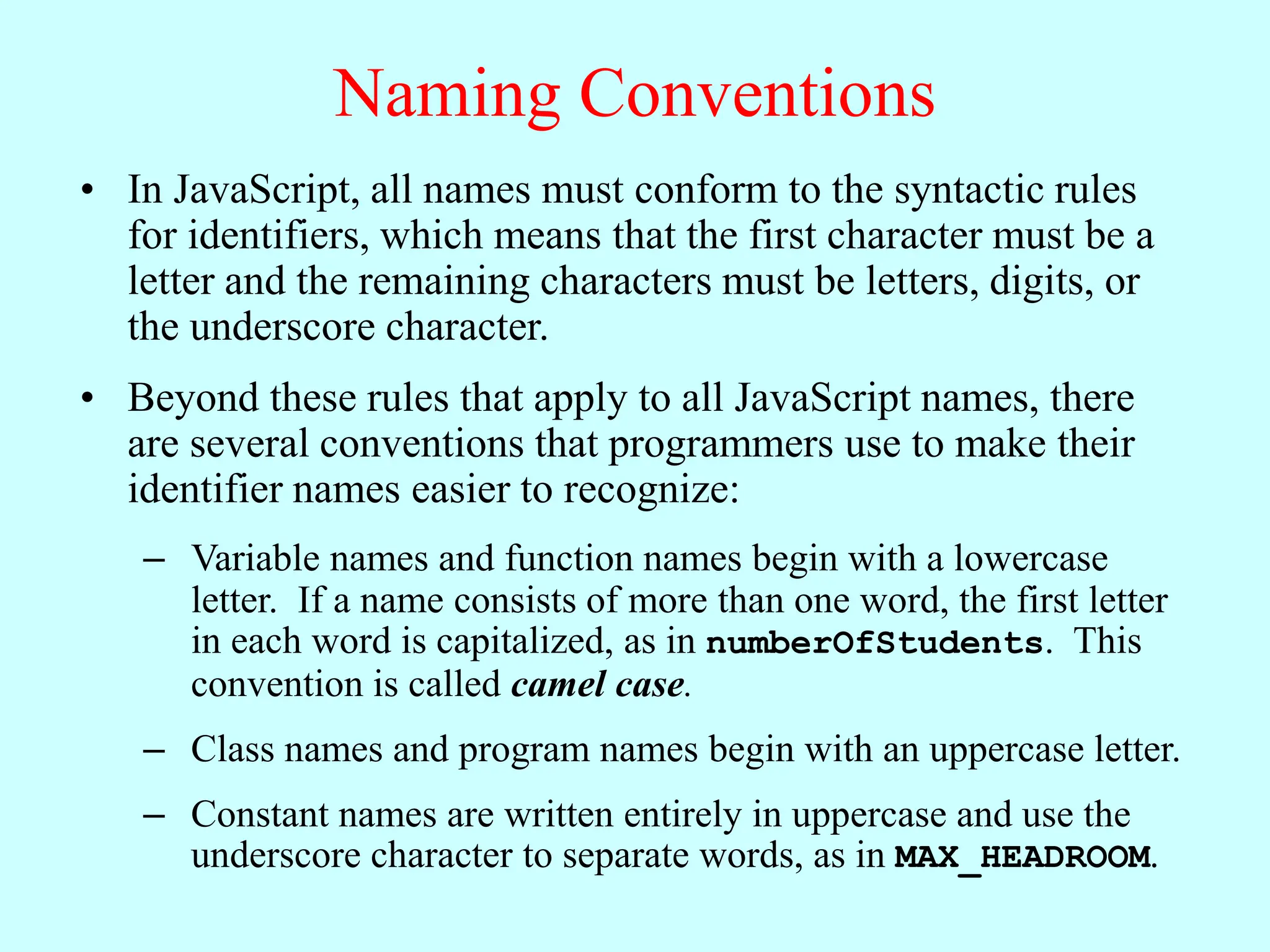Naming Conventions
• In JavaScript, all names must conform to the syntactic rules
for identifiers, which means that the first character must be a
letter and the remaining characters must be letters, digits, or
the underscore character.
• Beyond these rules that apply to all JavaScript names, there
are several conventions that programmers use to make their
identifier names easier to recognize:
– Variable names and function names begin with a lowercase
letter. If a name consists of more than one word, the first letter
in each word is capitalized, as in numberOfStudents. This
convention is called camel case.
– Class names and program names begin with an uppercase letter.
– Constant names are written entirely in uppercase and use the
underscore character to separate words, as in MAX_HEADROOM.
 