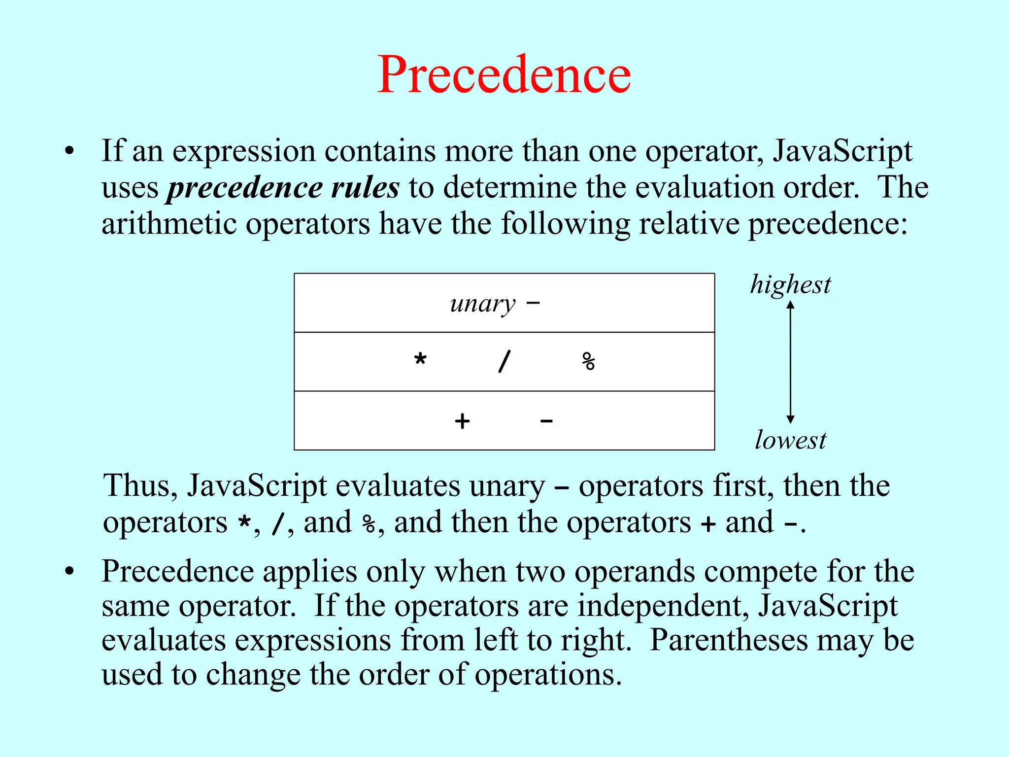 Precedence
• If an expression contains more than one operator, JavaScript
uses precedence rules to determine the evaluation order. The
arithmetic operators have the following relative precedence:
unary -
* / %
+ -
highest
lowest
Thus, JavaScript evaluates unary – operators first, then the
operators *, /, and %, and then the operators + and -.
• Precedence applies only when two operands compete for the
same operator. If the operators are independent, JavaScript
evaluates expressions from left to right. Parentheses may be
used to change the order of operations.
 