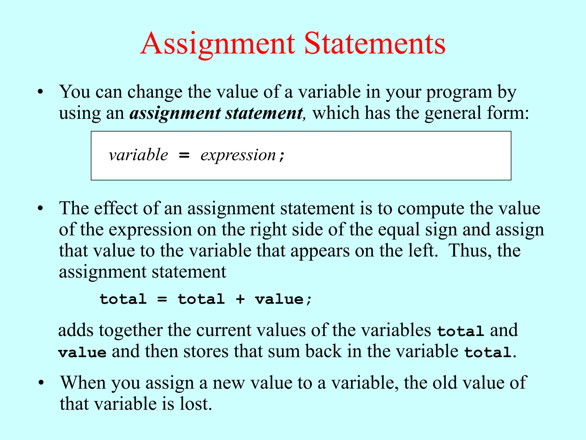 Assignment Statements
variable = expression;
• You can change the value of a variable in your program by
using an assignment statement, which has the general form:
• The effect of an assignment statement is to compute the value
of the expression on the right side of the equal sign and assign
that value to the variable that appears on the left. Thus, the
assignment statement
total = total + value;
adds together the current values of the variables total and
value and then stores that sum back in the variable total.
• When you assign a new value to a variable, the old value of
that variable is lost.
 