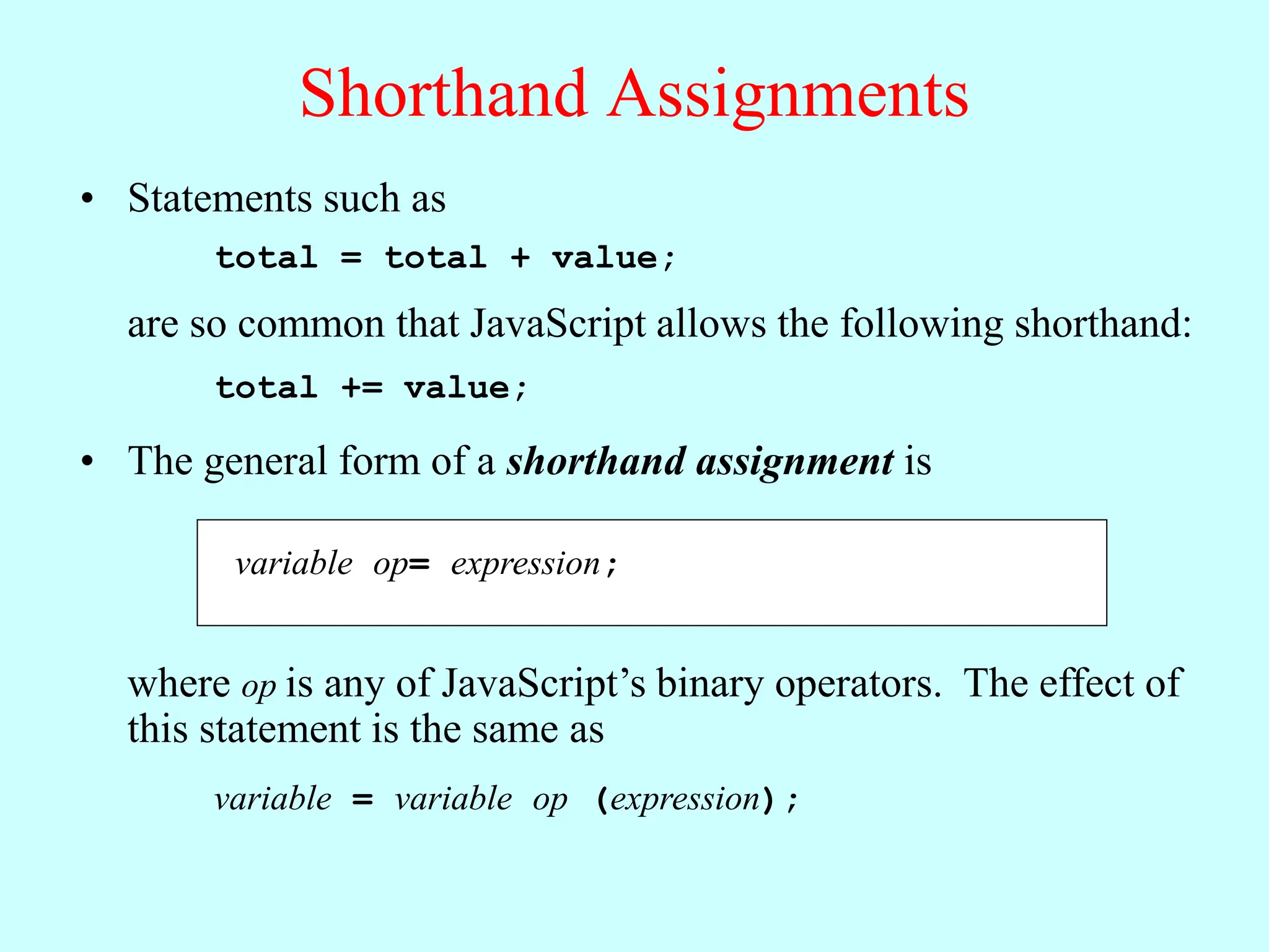 Shorthand Assignments
• Statements such as
total = total + value;
are so common that JavaScript allows the following shorthand:
total += value;
variable op= expression;
• The general form of a shorthand assignment is
where op is any of JavaScript’s binary operators. The effect of
this statement is the same as
variable = variable op (expression);
 