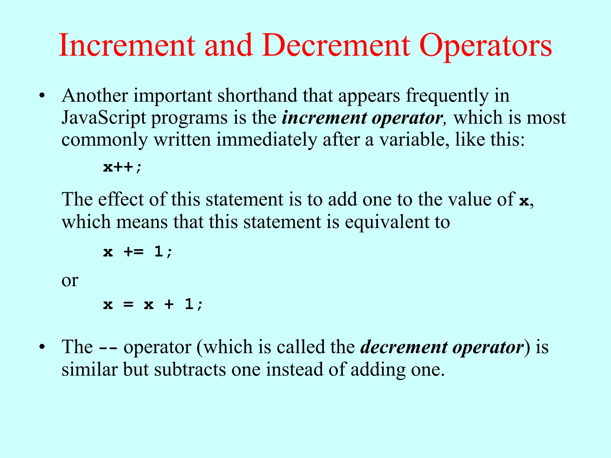Increment and Decrement Operators
• Another important shorthand that appears frequently in
JavaScript programs is the increment operator, which is most
commonly written immediately after a variable, like this:
x++;
The effect of this statement is to add one to the value of x,
which means that this statement is equivalent to
x += 1;
or
x = x + 1;
• The -- operator (which is called the decrement operator) is
similar but subtracts one instead of adding one.
 