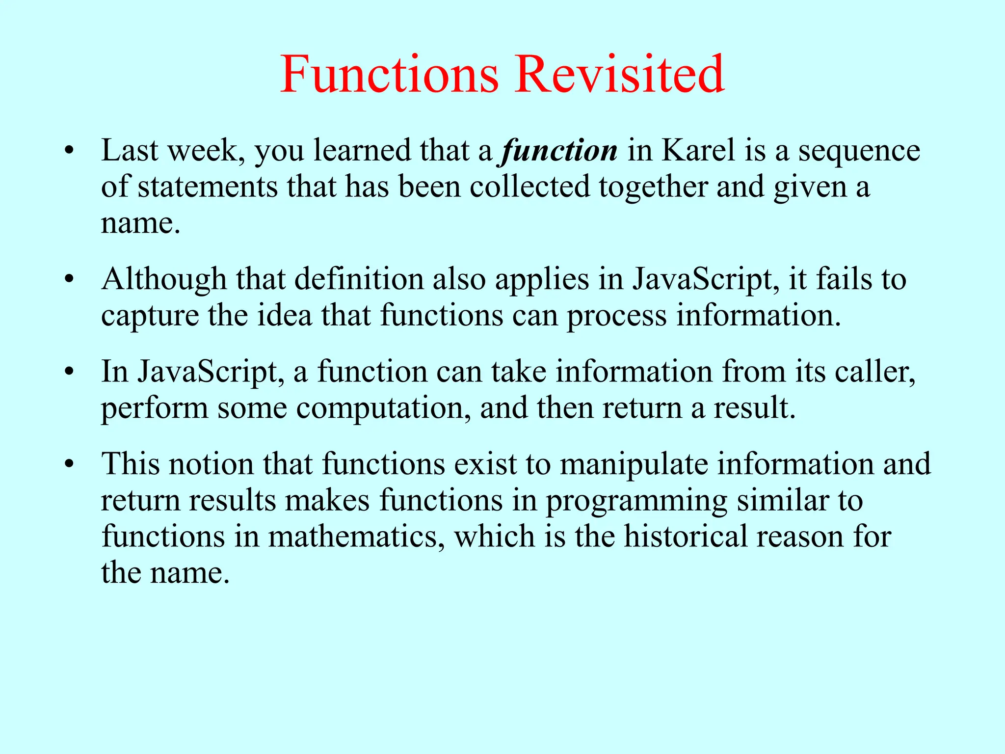 Functions Revisited
• Last week, you learned that a function in Karel is a sequence
of statements that has been collected together and given a
name.
• Although that definition also applies in JavaScript, it fails to
capture the idea that functions can process information.
• In JavaScript, a function can take information from its caller,
perform some computation, and then return a result.
• This notion that functions exist to manipulate information and
return results makes functions in programming similar to
functions in mathematics, which is the historical reason for
the name.
 