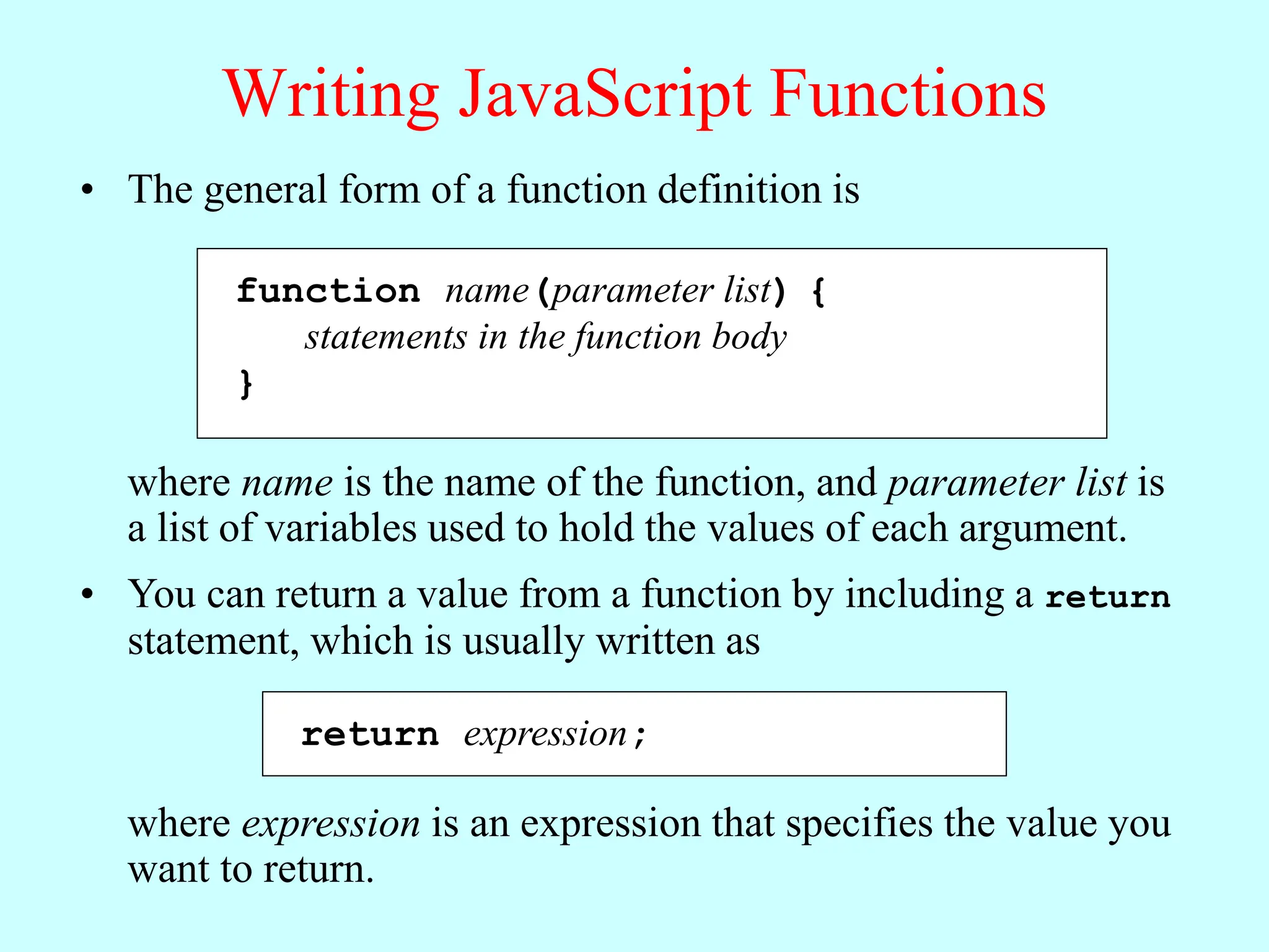 Writing JavaScript Functions
• The general form of a function definition is
function name(parameter list) {
statements in the function body
}
where name is the name of the function, and parameter list is
a list of variables used to hold the values of each argument.
• You can return a value from a function by including a return
statement, which is usually written as
return expression;
where expression is an expression that specifies the value you
want to return.
 