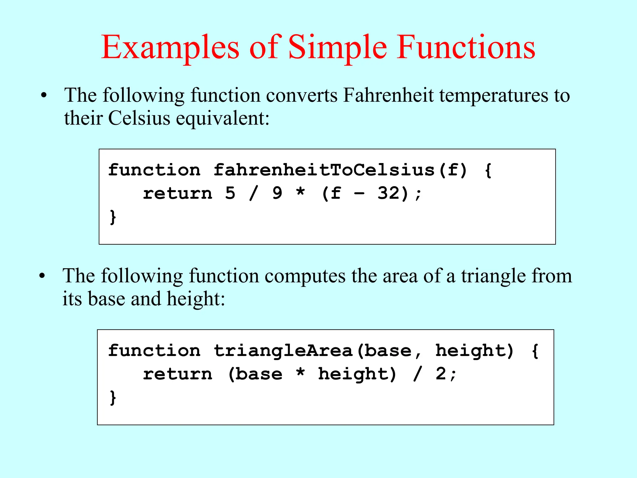 Examples of Simple Functions
• The following function converts Fahrenheit temperatures to
their Celsius equivalent:
function fahrenheitToCelsius(f) {
return 5 / 9 * (f – 32);
}
• The following function computes the area of a triangle from
its base and height:
function triangleArea(base, height) {
return (base * height) / 2;
}
 