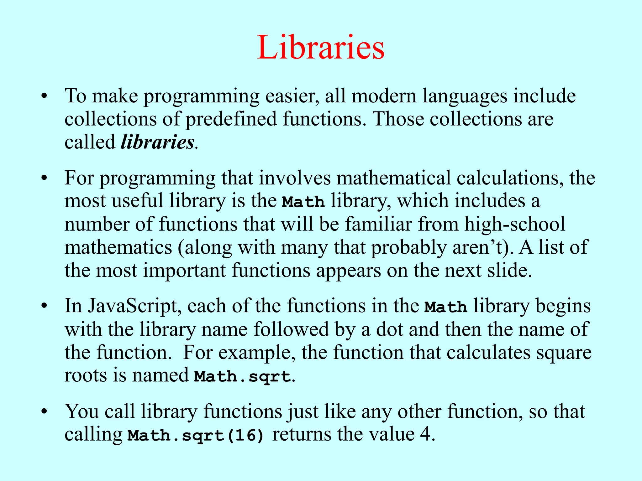 Libraries
• To make programming easier, all modern languages include
collections of predefined functions. Those collections are
called libraries.
• For programming that involves mathematical calculations, the
most useful library is the Math library, which includes a
number of functions that will be familiar from high-school
mathematics (along with many that probably aren’t). A list of
the most important functions appears on the next slide.
• In JavaScript, each of the functions in the Math library begins
with the library name followed by a dot and then the name of
the function. For example, the function that calculates square
roots is named Math.sqrt.
• You call library functions just like any other function, so that
calling Math.sqrt(16) returns the value 4.
 