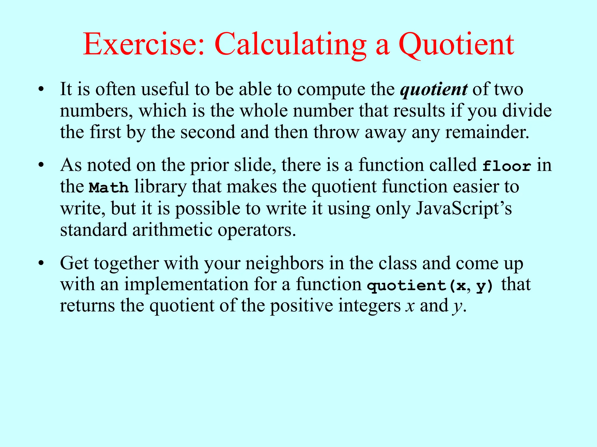 Exercise: Calculating a Quotient
• It is often useful to be able to compute the quotient of two
numbers, which is the whole number that results if you divide
the first by the second and then throw away any remainder.
• As noted on the prior slide, there is a function called floor in
the Math library that makes the quotient function easier to
write, but it is possible to write it using only JavaScript’s
standard arithmetic operators.
• Get together with your neighbors in the class and come up
with an implementation for a function quotient(x, y) that
returns the quotient of the positive integers x and y.
 