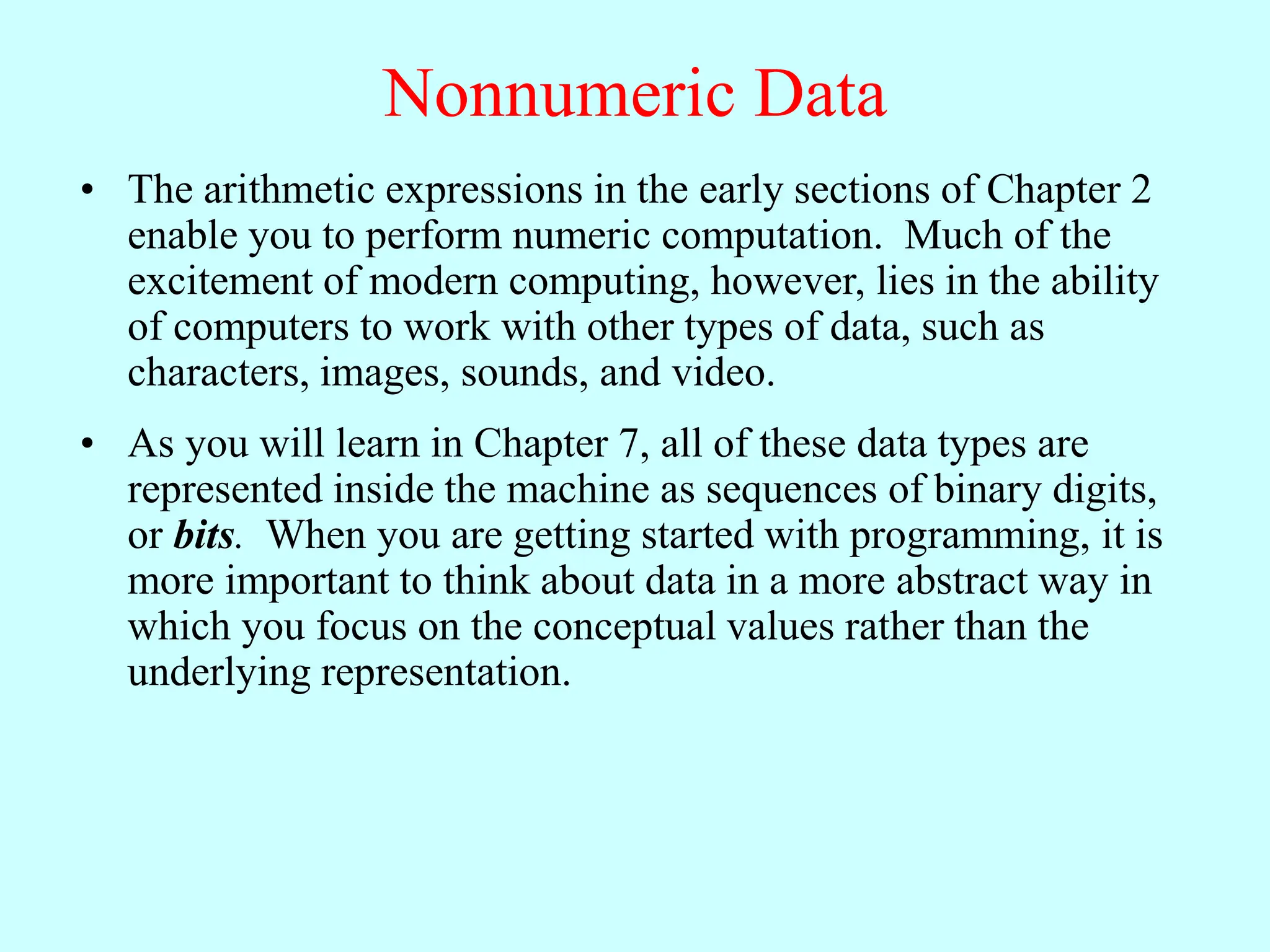 Nonnumeric Data
• The arithmetic expressions in the early sections of Chapter 2
enable you to perform numeric computation. Much of the
excitement of modern computing, however, lies in the ability
of computers to work with other types of data, such as
characters, images, sounds, and video.
• As you will learn in Chapter 7, all of these data types are
represented inside the machine as sequences of binary digits,
or bits. When you are getting started with programming, it is
more important to think about data in a more abstract way in
which you focus on the conceptual values rather than the
underlying representation.
 