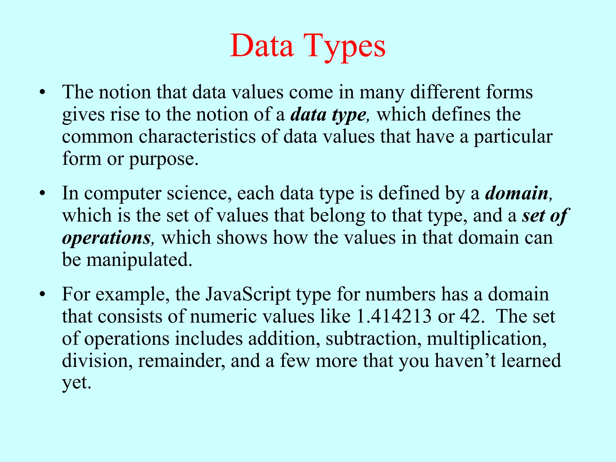 Data Types
• The notion that data values come in many different forms
gives rise to the notion of a data type, which defines the
common characteristics of data values that have a particular
form or purpose.
• In computer science, each data type is defined by a domain,
which is the set of values that belong to that type, and a set of
operations, which shows how the values in that domain can
be manipulated.
• For example, the JavaScript type for numbers has a domain
that consists of numeric values like 1.414213 or 42. The set
of operations includes addition, subtraction, multiplication,
division, remainder, and a few more that you haven’t learned
yet.
 