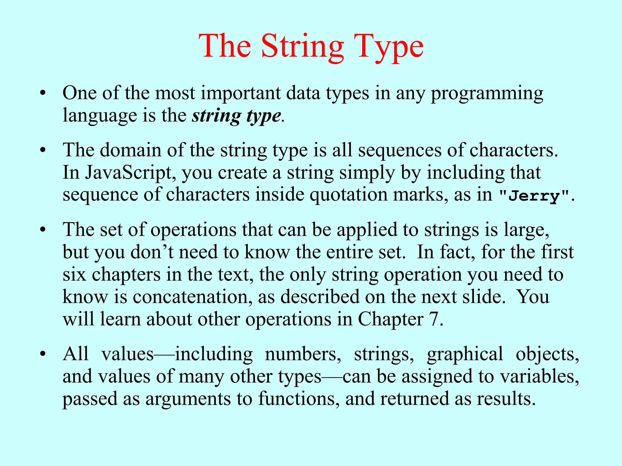 The String Type
• One of the most important data types in any programming
language is the string type.
• The domain of the string type is all sequences of characters.
In JavaScript, you create a string simply by including that
sequence of characters inside quotation marks, as in "Jerry".
• The set of operations that can be applied to strings is large,
but you don’t need to know the entire set. In fact, for the first
six chapters in the text, the only string operation you need to
know is concatenation, as described on the next slide. You
will learn about other operations in Chapter 7.
• All values—including numbers, strings, graphical objects,
and values of many other types—can be assigned to variables,
passed as arguments to functions, and returned as results.
 
