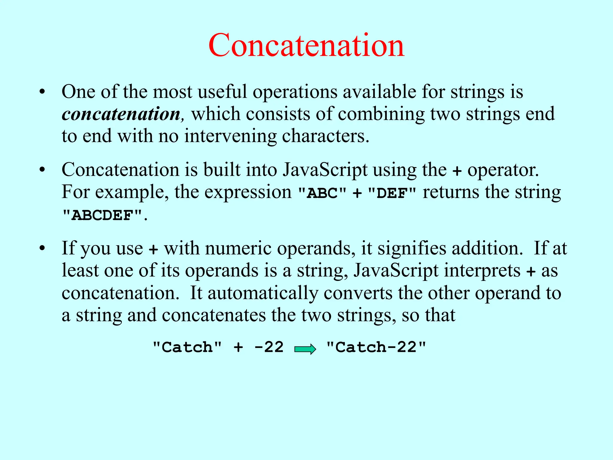 Concatenation
• One of the most useful operations available for strings is
concatenation, which consists of combining two strings end
to end with no intervening characters.
• Concatenation is built into JavaScript using the + operator.
For example, the expression "ABC" + "DEF" returns the string
"ABCDEF".
• If you use + with numeric operands, it signifies addition. If at
least one of its operands is a string, JavaScript interprets + as
concatenation. It automatically converts the other operand to
a string and concatenates the two strings, so that
"Catch" + -22 "Catch-22"
 