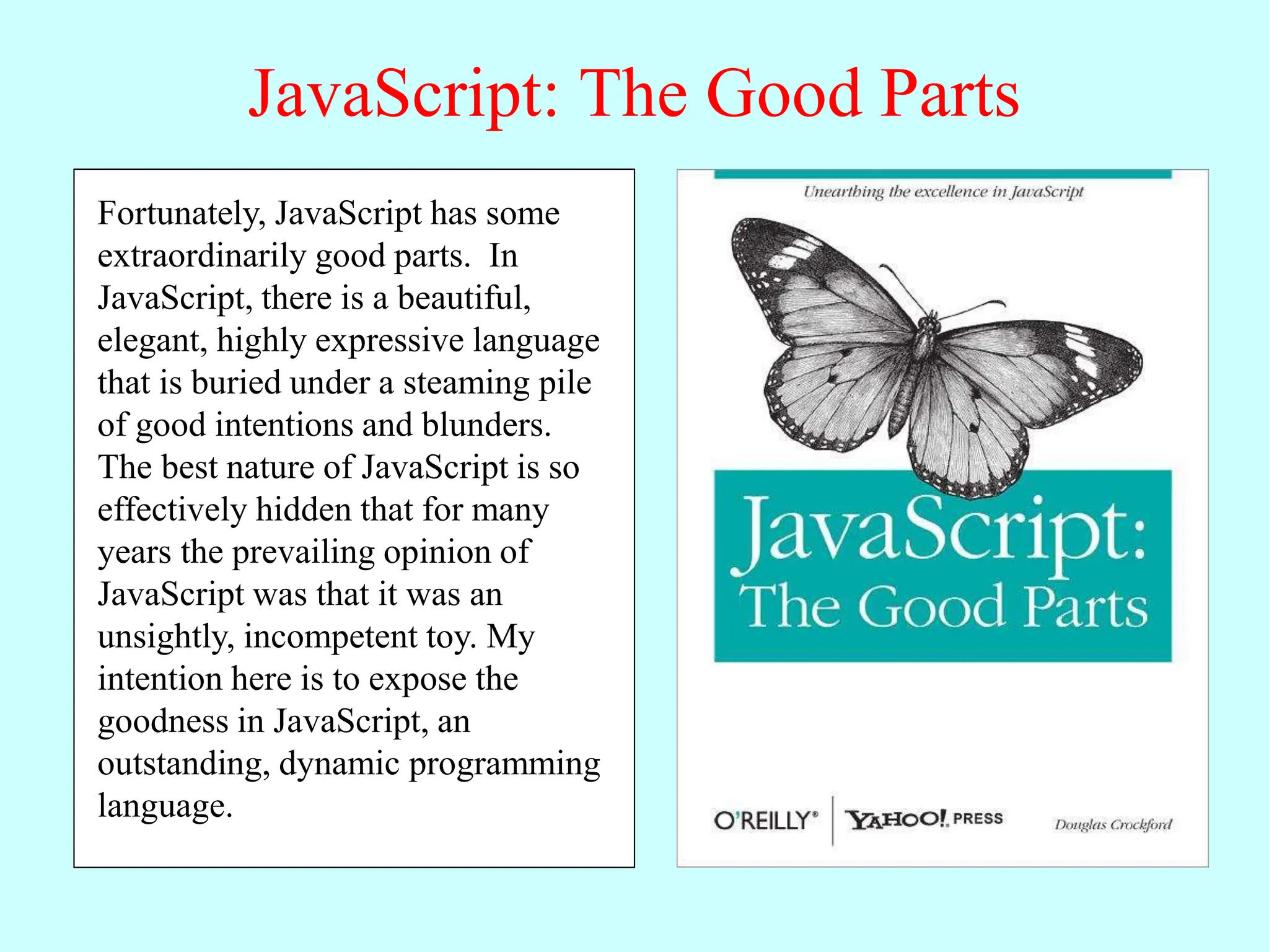 JavaScript: The Good Parts
JavaScript is a language with more
than its share of bad parts. It went
from non-existence to global
adoption in an alarmingly short
period of time. It never had an
interval in the lab when it could be
tried out and polished. It went
straight into Netscape Navigator 2
just as it was, and it was very rough.
When Java applets failed,
JavaScript became the “Language
of the Web” by default. JavaScript’s
popularity is almost completely
independent of its qualities as a
programming language.
Fortunately, JavaScript has some
extraordinarily good parts. In
JavaScript, there is a beautiful,
elegant, highly expressive language
that is buried under a steaming pile
of good intentions and blunders.
The best nature of JavaScript is so
effectively hidden that for many
years the prevailing opinion of
JavaScript was that it was an
unsightly, incompetent toy. My
intention here is to expose the
goodness in JavaScript, an
outstanding, dynamic programming
language.
 