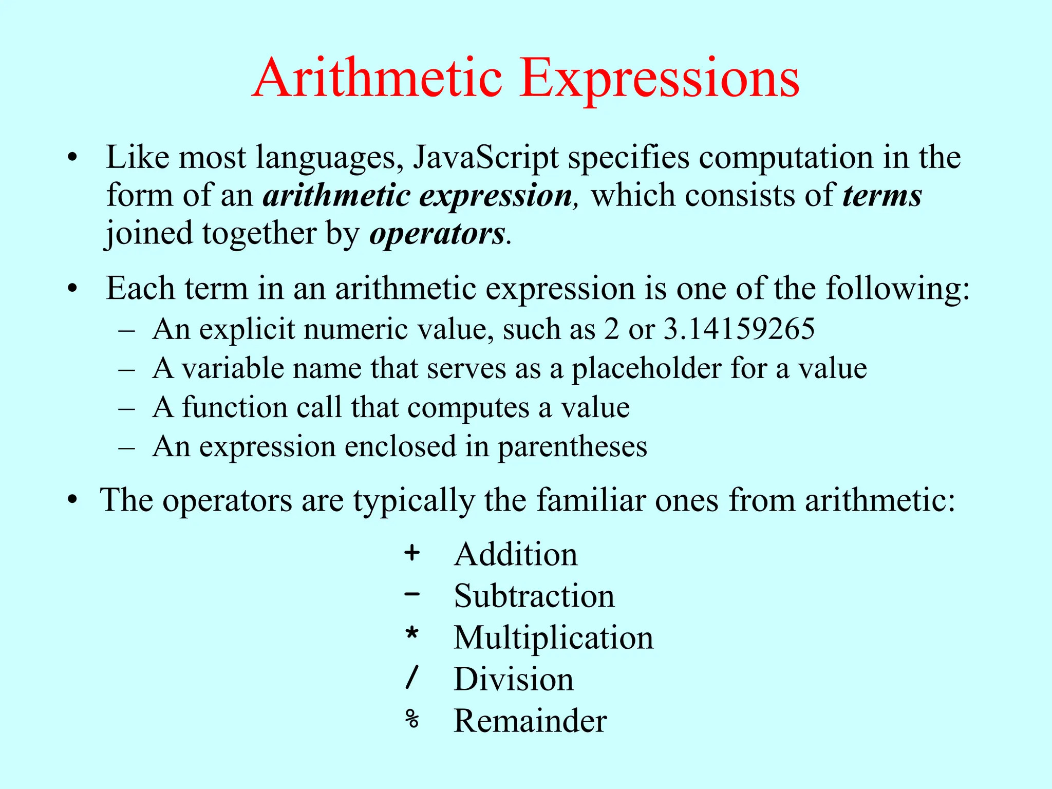 Arithmetic Expressions
• Like most languages, JavaScript specifies computation in the
form of an arithmetic expression, which consists of terms
joined together by operators.
• Each term in an arithmetic expression is one of the following:
– An explicit numeric value, such as 2 or 3.14159265
– A variable name that serves as a placeholder for a value
– A function call that computes a value
– An expression enclosed in parentheses
• The operators are typically the familiar ones from arithmetic:
+ Addition
– Subtraction
* Multiplication
/ Division
% Remainder
 