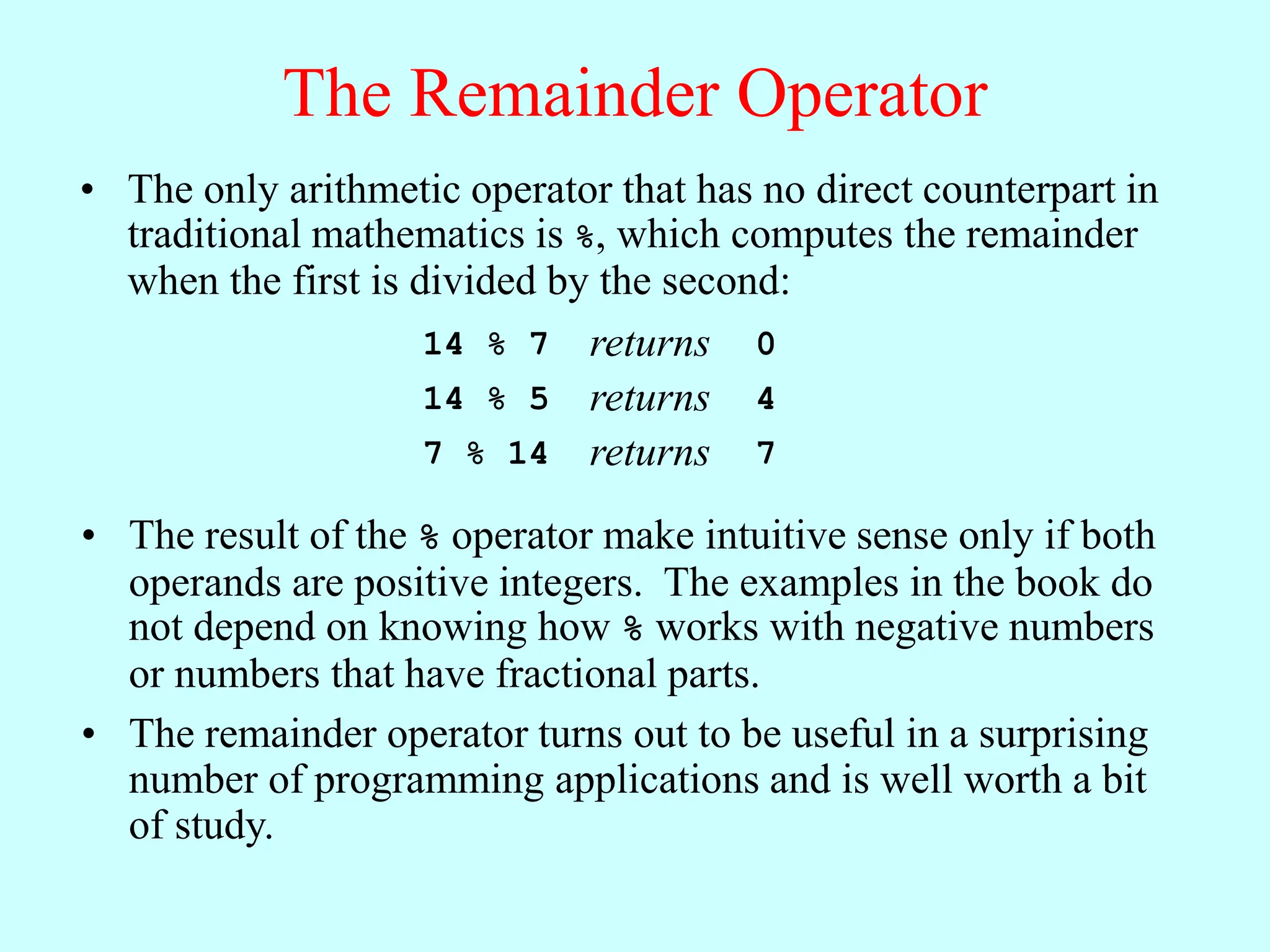 The Remainder Operator
• The result of the % operator make intuitive sense only if both
operands are positive integers. The examples in the book do
not depend on knowing how % works with negative numbers
or numbers that have fractional parts.
• The remainder operator turns out to be useful in a surprising
number of programming applications and is well worth a bit
of study.
• The only arithmetic operator that has no direct counterpart in
traditional mathematics is %, which computes the remainder
when the first is divided by the second:
14 % 7 returns 0
14 % 5 returns 4
7 % 14 returns 7
 