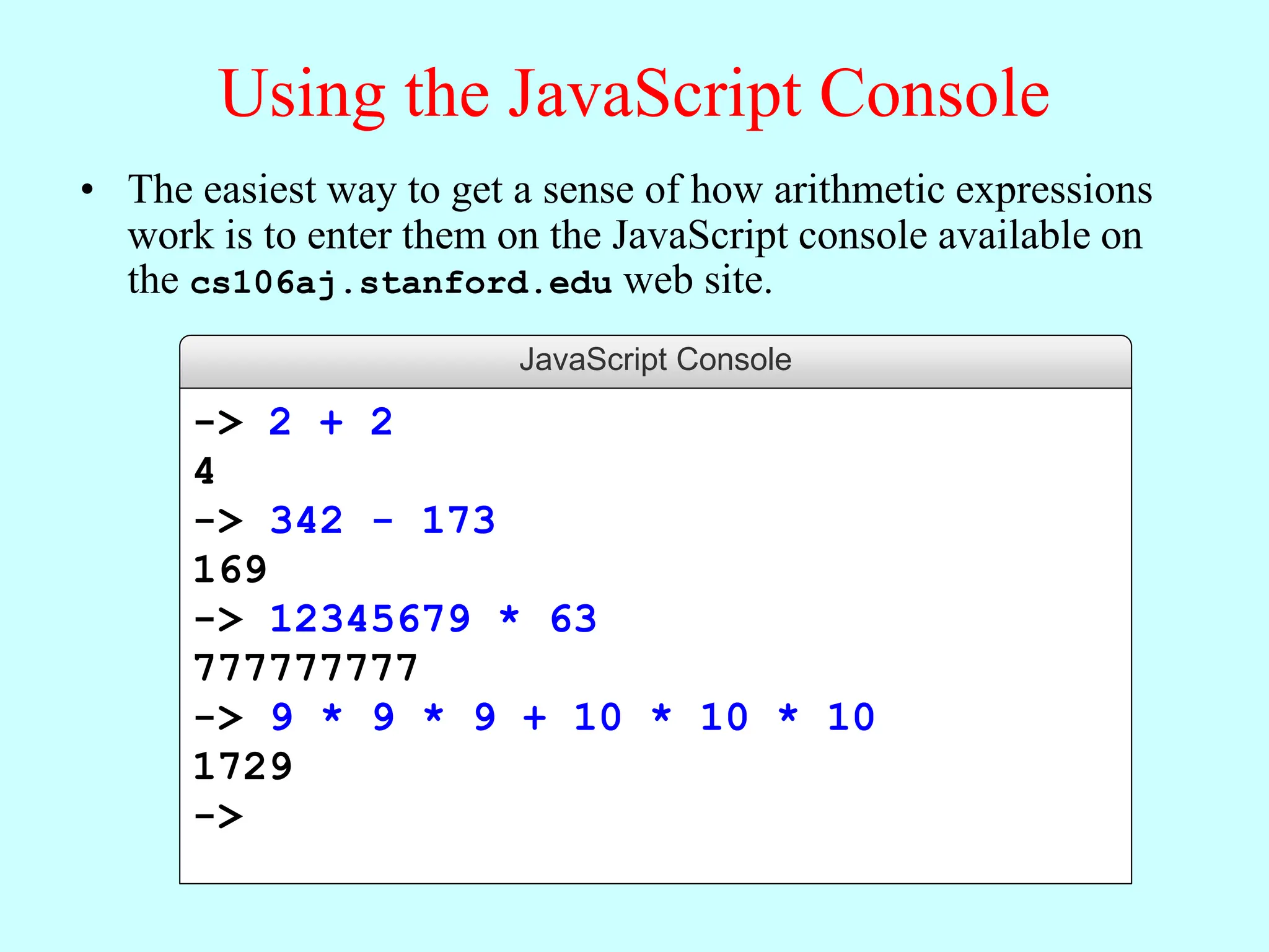 Using the JavaScript Console
• The easiest way to get a sense of how arithmetic expressions
work is to enter them on the JavaScript console available on
the cs106aj.stanford.edu web site.
JavaScript Console
-> 2 + 2
4
-> 342 - 173
169
-> 12345679 * 63
777777777
-> 9 * 9 * 9 + 10 * 10 * 10
1729
->
 
