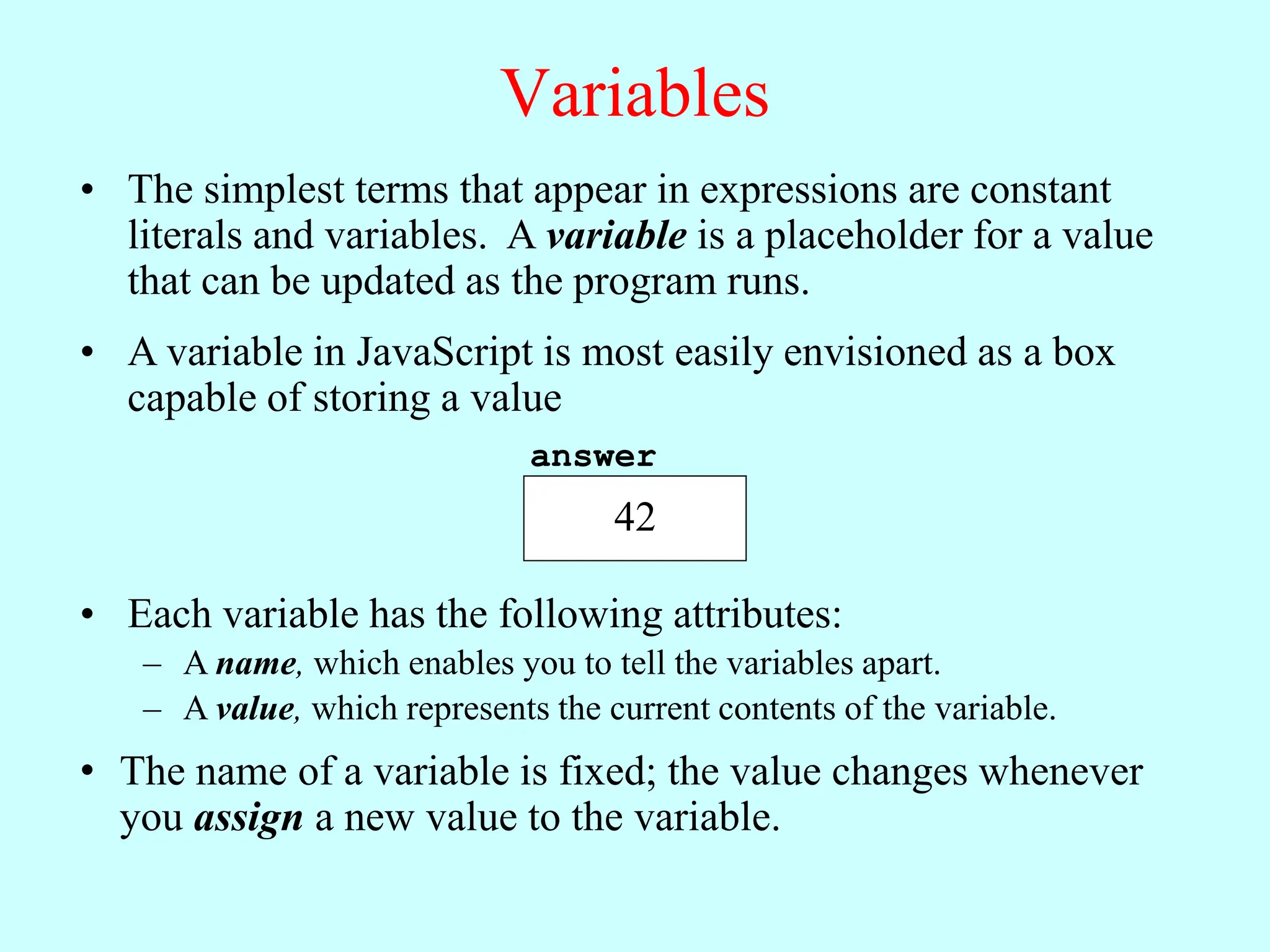 Variables
• The simplest terms that appear in expressions are constant
literals and variables. A variable is a placeholder for a value
that can be updated as the program runs.
• A variable in JavaScript is most easily envisioned as a box
capable of storing a value
• Each variable has the following attributes:
– A name, which enables you to tell the variables apart.
– A value, which represents the current contents of the variable.
• The name of a variable is fixed; the value changes whenever
you assign a new value to the variable.
answer
42
 