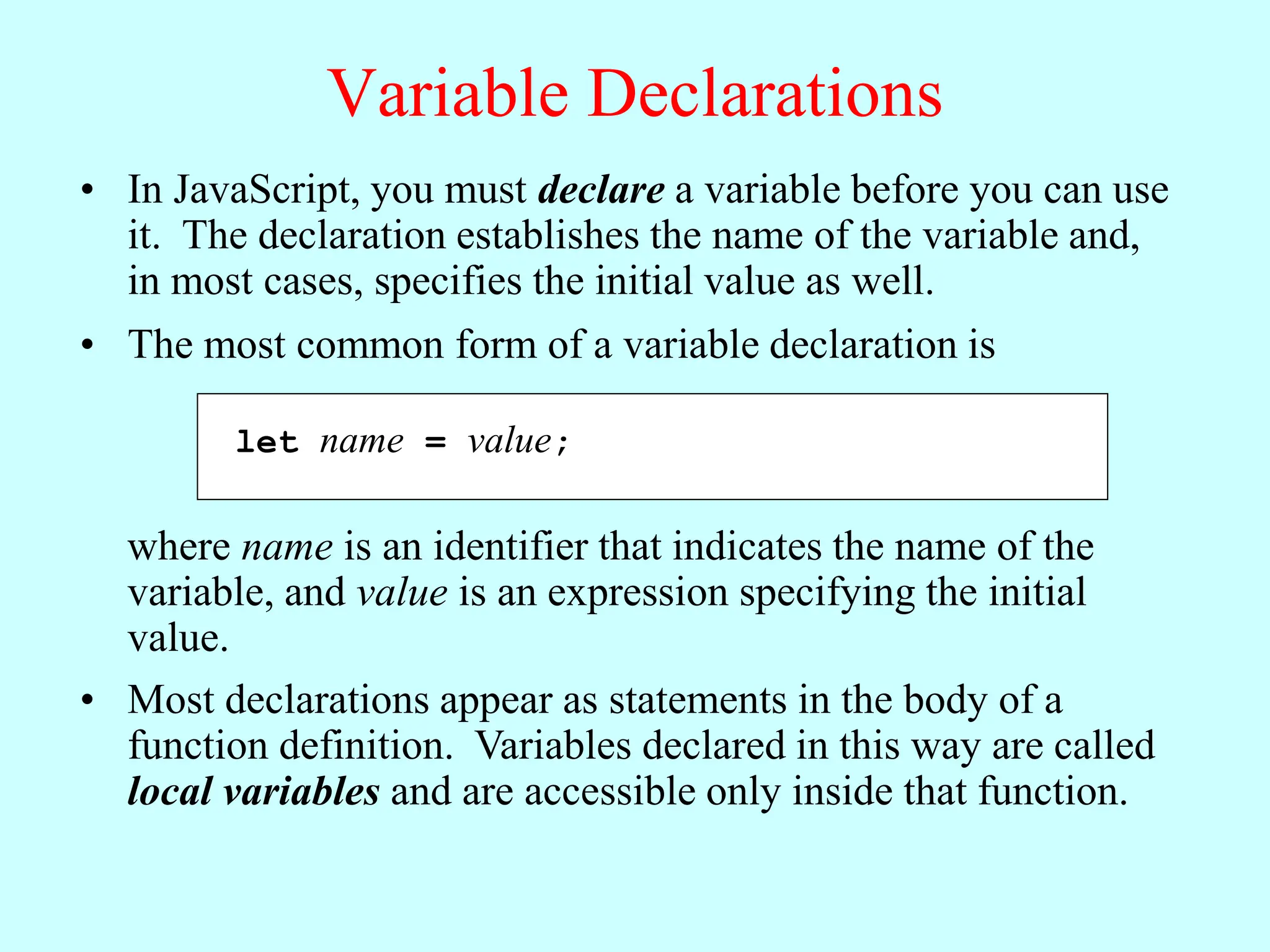 Variable Declarations
• In JavaScript, you must declare a variable before you can use
it. The declaration establishes the name of the variable and,
in most cases, specifies the initial value as well.
let name = value;
• The most common form of a variable declaration is
where name is an identifier that indicates the name of the
variable, and value is an expression specifying the initial
value.
• Most declarations appear as statements in the body of a
function definition. Variables declared in this way are called
local variables and are accessible only inside that function.
 