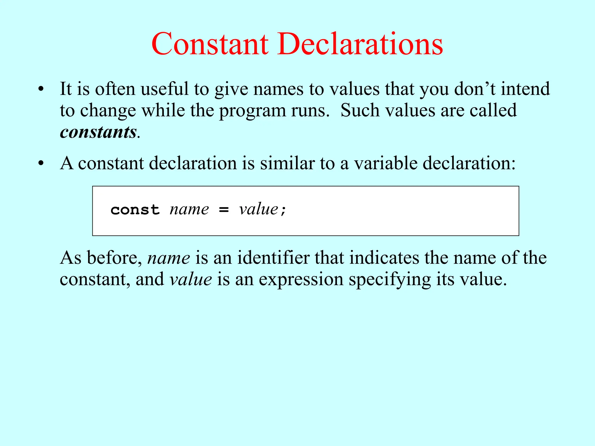 Constant Declarations
• It is often useful to give names to values that you don’t intend
to change while the program runs. Such values are called
constants.
const name = value;
• A constant declaration is similar to a variable declaration:
As before, name is an identifier that indicates the name of the
constant, and value is an expression specifying its value.
 