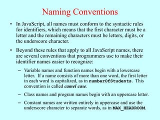 Naming Conventions
• In JavaScript, all names must conform to the syntactic rules
for identifiers, which means that the first character must be a
letter and the remaining characters must be letters, digits, or
the underscore character.
• Beyond these rules that apply to all JavaScript names, there
are several conventions that programmers use to make their
identifier names easier to recognize:
– Variable names and function names begin with a lowercase
letter. If a name consists of more than one word, the first letter
in each word is capitalized, as in numberOfStudents. This
convention is called camel case.
– Class names and program names begin with an uppercase letter.
– Constant names are written entirely in uppercase and use the
underscore character to separate words, as in MAX_HEADROOM.
 