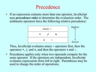 Precedence
• If an expression contains more than one operator, JavaScript
uses precedence rules to determine the evaluation order. The
arithmetic operators have the following relative precedence:
unary -
* / %
+ -
highest
lowest
Thus, JavaScript evaluates unary – operators first, then the
operators *, /, and %, and then the operators + and -.
• Precedence applies only when two operands compete for the
same operator. If the operators are independent, JavaScript
evaluates expressions from left to right. Parentheses may be
used to change the order of operations.
 