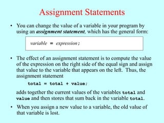 Assignment Statements
variable = expression;
• You can change the value of a variable in your program by
using an assignment statement, which has the general form:
• The effect of an assignment statement is to compute the value
of the expression on the right side of the equal sign and assign
that value to the variable that appears on the left. Thus, the
assignment statement
total = total + value;
adds together the current values of the variables total and
value and then stores that sum back in the variable total.
• When you assign a new value to a variable, the old value of
that variable is lost.
 