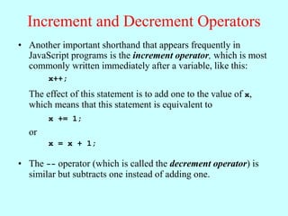 Increment and Decrement Operators
• Another important shorthand that appears frequently in
JavaScript programs is the increment operator, which is most
commonly written immediately after a variable, like this:
x++;
The effect of this statement is to add one to the value of x,
which means that this statement is equivalent to
x += 1;
or
x = x + 1;
• The -- operator (which is called the decrement operator) is
similar but subtracts one instead of adding one.
 
