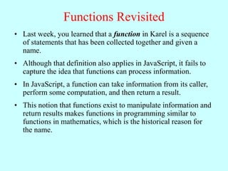Functions Revisited
• Last week, you learned that a function in Karel is a sequence
of statements that has been collected together and given a
name.
• Although that definition also applies in JavaScript, it fails to
capture the idea that functions can process information.
• In JavaScript, a function can take information from its caller,
perform some computation, and then return a result.
• This notion that functions exist to manipulate information and
return results makes functions in programming similar to
functions in mathematics, which is the historical reason for
the name.
 