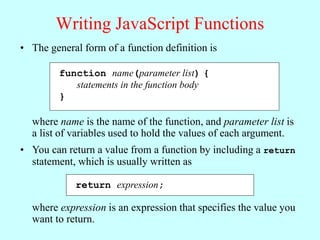 Writing JavaScript Functions
• The general form of a function definition is
function name(parameter list) {
statements in the function body
}
where name is the name of the function, and parameter list is
a list of variables used to hold the values of each argument.
• You can return a value from a function by including a return
statement, which is usually written as
return expression;
where expression is an expression that specifies the value you
want to return.
 