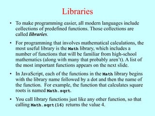 Libraries
• To make programming easier, all modern languages include
collections of predefined functions. Those collections are
called libraries.
• For programming that involves mathematical calculations, the
most useful library is the Math library, which includes a
number of functions that will be familiar from high-school
mathematics (along with many that probably aren’t). A list of
the most important functions appears on the next slide.
• In JavaScript, each of the functions in the Math library begins
with the library name followed by a dot and then the name of
the function. For example, the function that calculates square
roots is named Math.sqrt.
• You call library functions just like any other function, so that
calling Math.sqrt(16) returns the value 4.
 