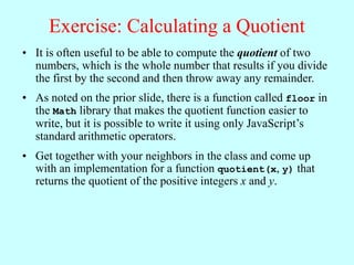 Exercise: Calculating a Quotient
• It is often useful to be able to compute the quotient of two
numbers, which is the whole number that results if you divide
the first by the second and then throw away any remainder.
• As noted on the prior slide, there is a function called floor in
the Math library that makes the quotient function easier to
write, but it is possible to write it using only JavaScript’s
standard arithmetic operators.
• Get together with your neighbors in the class and come up
with an implementation for a function quotient(x, y) that
returns the quotient of the positive integers x and y.
 