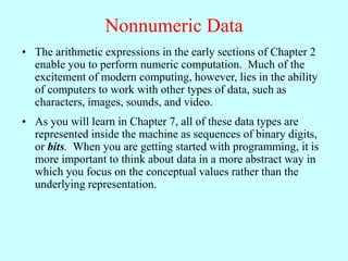 Nonnumeric Data
• The arithmetic expressions in the early sections of Chapter 2
enable you to perform numeric computation. Much of the
excitement of modern computing, however, lies in the ability
of computers to work with other types of data, such as
characters, images, sounds, and video.
• As you will learn in Chapter 7, all of these data types are
represented inside the machine as sequences of binary digits,
or bits. When you are getting started with programming, it is
more important to think about data in a more abstract way in
which you focus on the conceptual values rather than the
underlying representation.
 