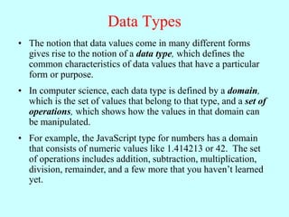 Data Types
• The notion that data values come in many different forms
gives rise to the notion of a data type, which defines the
common characteristics of data values that have a particular
form or purpose.
• In computer science, each data type is defined by a domain,
which is the set of values that belong to that type, and a set of
operations, which shows how the values in that domain can
be manipulated.
• For example, the JavaScript type for numbers has a domain
that consists of numeric values like 1.414213 or 42. The set
of operations includes addition, subtraction, multiplication,
division, remainder, and a few more that you haven’t learned
yet.
 