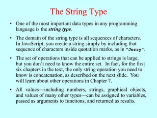 The String Type
• One of the most important data types in any programming
language is the string type.
• The domain of the string type is all sequences of characters.
In JavaScript, you create a string simply by including that
sequence of characters inside quotation marks, as in "Jerry".
• The set of operations that can be applied to strings is large,
but you don’t need to know the entire set. In fact, for the first
six chapters in the text, the only string operation you need to
know is concatenation, as described on the next slide. You
will learn about other operations in Chapter 7.
• All values—including numbers, strings, graphical objects,
and values of many other types—can be assigned to variables,
passed as arguments to functions, and returned as results.
 